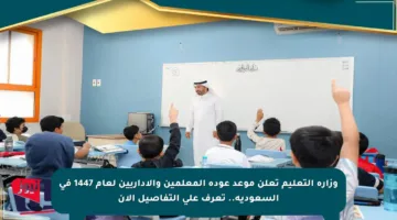 وزارة التعليم تعلن موعد عودة المعلمين والإداريين لعام 1447 في السعودية.. تعرف على التفاصيل الآن